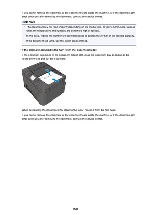 Page 1069If you cannot remove the document or the document tears inside the machine, or if the document jamerror continues after removing the document, contact the service center.
Note
•
The document may not feed properly depending on the media type, or your environment, such aswhen the temperature and humidity are either too high or too low.
In this case, reduce the number of document pages to approximately half of the loading capacity.
If the document still jams, use the platen glass instead.
•
If the original...