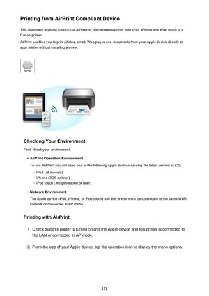 Page 111Printing from AirPrint Compliant DeviceThis document explains how to use AirPrint to print wirelessly from your iPad, iPhone and iPod touch to a
Canon printer.
AirPrint enables you to print photos, email, Web pages and documents from your Apple device directly to your printer without installing a driver.
Checking Your Environment
First, check your environment.
•
AirPrint Operation Environment
To use AirPrint, you will need one of the following Apple devices running the latest version of iOS:
◦
iPad (all...