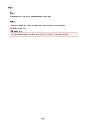 Page 1134B203CauseAn error requiring you to contact the service center has occurred.
Action
Turn off the machine, and unplug the power cord of the machine from the power supply. Contact the service center.
Important
•
If you unplug the power cord, all the faxes stored in the machine's memory are deleted.
1134 