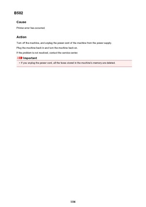 Page 1136B502CausePrinter error has occurred.
Action Turn off the machine, and unplug the power cord of the machine from the power supply.Plug the machine back in and turn the machine back on.
If the problem is not resolved, contact the service center.
Important
•
If you unplug the power cord, all the faxes stored in the machine's memory are deleted.
1136 