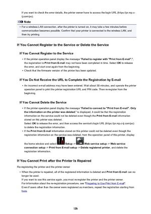 Page 123If you want to check the error details, the printer owner have to access the login URL (https://pr.mp.c-
ij.com/po).
Note
•
For a wireless LAN connection, after the printer is turned on, it may take a few minutes before communication becomes possible. Confirm that your printer is connected to the wireless LAN, and
then try printing.
If You Cannot Register to the Service or Delete the Service If You Cannot Register to the Service
•
If the printer operation panel display the message " Failed to...