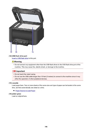 Page 143(12) USB flash drive port
Insert a USB flash drive to this port.
Warning
•
Do not connect any equipment other than the USB flash drives to the USB flash drive port of the
machine. This may cause fire, electric shock, or damage to the machine.
Important
•
Do not touch the metal casing.
•
Do not use the USB cable longer than 10 feet (3 meters) to connect to the machine since it may affect the operation of other peripheral devices.
(13) cassette Load paper here. Two or more sheets of the same size and type...