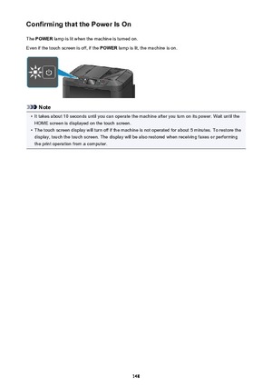 Page 148Confirming that the Power Is OnThe  POWER  lamp is lit when the machine is turned on.
Even if the touch screen is off, if the  POWER lamp is lit, the machine is on.
Note
•
It takes about 10 seconds until you can operate the machine after you turn on its power. Wait until the
HOME screen is displayed on the touch screen.
•
The touch screen display will turn off if the machine is not operated for about 5 minutes. To restore the
display, touch the touch screen. The display will be also restored when...