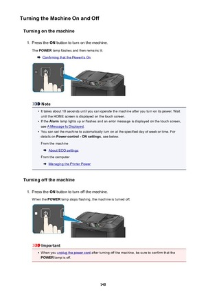 Page 149Turning the Machine On and OffTurning on the machine1.
Press the  ON button to turn on the machine.
The  POWER  lamp flashes and then remains lit.
Confirming that the Power Is On
Note
•
It takes about 10 seconds until you can operate the machine after you turn on its power. Wait
until the HOME screen is displayed on the touch screen.
•
If the  Alarm  lamp lights up or flashes and an error message is displayed on the touch screen,
see 
A Message Is Displayed .
•
You can set the machine to automatically...