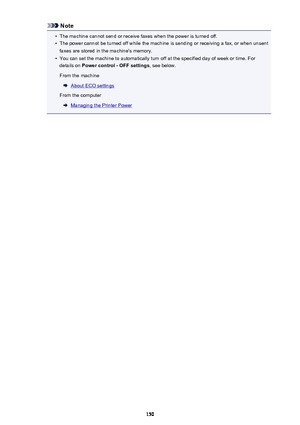 Page 150Note•
The machine cannot send or receive faxes when the power is turned off.
•
The power cannot be turned off while the machine is sending or receiving a fax, or when unsent
faxes are stored in the machine's memory.
•
You can set the machine to automatically turn off at the specified day of week or time. For
details on  Power control - OFF settings , see below.
From the machine
About ECO settings
From the computer
Managing the Printer Power
150 