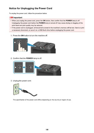 Page 152Notice for Unplugging the Power CordTo unplug the power cord, follow the procedure below.
Important
•
When you unplug the power cord, press the  ON button, then confirm that the  POWER lamp is off.
Unplugging the power cord before the  POWER lamp is turned off may cause drying or clogging of the
print head and print quality may be reduced.
•
If the power cord is unplugged, all documents stored in the machine's memory will be lost. Send or print a necessary document, or save it on a USB flash drive...