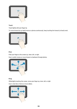 Page 154Touch
Touch lightly with your finger tip.
To move forward (or go back) menus or photos continuously, keep touching the forward (or back) mark.
Flick
Flick your finger on the screen up, down, left, or right. Use to switch menus or move forward or backward through photos.
Drag
While lightly touching the screen, move your finger up, down, left, or right.
Use to view lists of items or move sliders.
154 