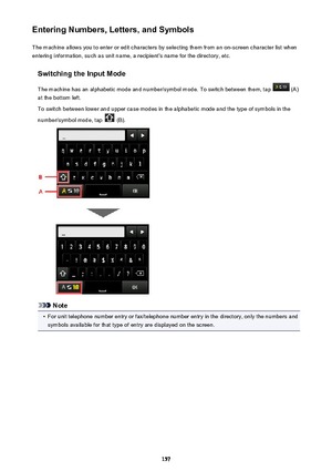 Page 157Entering Numbers, Letters, and SymbolsThe machine allows you to enter or edit characters by selecting them from an on-screen character list whenentering information, such as unit name, a recipient's name for the directory, etc.
Switching the Input Mode
The machine has an alphabetic mode and number/symbol mode. To switch between them, tap 
 (A)
at the bottom left.
To switch between lower and upper case modes in the alphabetic mode and the type of symbols in the
number/symbol mode, tap 
 (B).
Note
•...