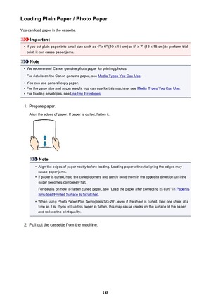 Page 163Loading Plain Paper / Photo PaperYou can load paper in the cassette.
Important
•
If you cut plain paper into small size such as 4" x 6" (10 x 15 cm) or 5" x 7" (13 x 18 cm) to perform trial
print, it can cause paper jams.
Note
•
We recommend Canon genuine photo paper for printing photos.
For details on the Canon genuine paper, see 
Media Types You Can Use .
•
You can use general copy paper.
•
For the page size and paper weight you can use for this machine, see Media Types You Can Use.
•...