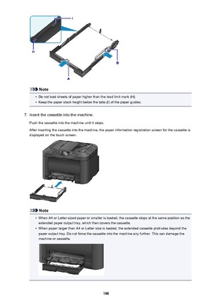 Page 166Note
•
Do not load sheets of paper higher than the load limit mark (H).
•
Keep the paper stack height below the tabs (I) of the paper guides.
7.
Insert the cassette into the machine.
Push the cassette into the machine until it stops.
After inserting the cassette into the machine, the paper information registration screen for the cassette is
displayed on the touch screen.
Note
•
When A4 or Letter-sized paper or smaller is loaded, the cassette stops at the same position as the extended paper output tray,...