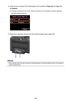 Page 1678.Select the size and type of the loaded paper in the cassette at Page size and Type , then
tap  Register .
If a message is displayed on the screen, follow the directions in the message to complete registration.
Paper setting for Printing
9.
Extend the output tray extension (J), then open the paper output support (K).
Note
•
When printing, select the size and type of the loaded paper on the print settings screen of the operation
panel or printer driver.
167 