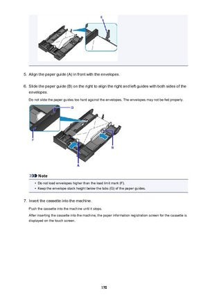 Page 1705.
Align the paper guide (A) in front with the envelopes.
6.
Slide the paper guide (B) on the right to align the right and left guides with both sides of the
envelopes.
Do not slide the paper guides too hard against the envelopes. The envelopes may not be fed properly.
Note
•
Do not load envelopes higher than the load limit mark (F).
•
Keep the envelope stack height below the tabs (G) of the paper guides.
7.
Insert the cassette into the machine.
Push the cassette into the machine until it stops.
After...