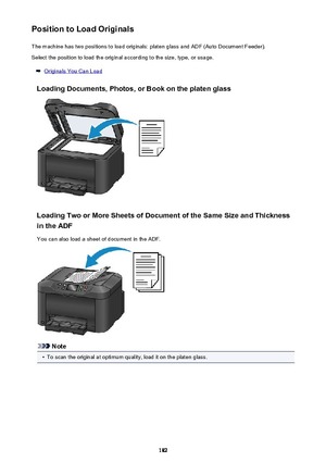 Page 182Position to Load OriginalsThe machine has two positions to load originals: platen glass and ADF (Auto Document Feeder).Select the position to load the original according to the size, type, or usage.
Originals You Can Load
Loading Documents, Photos, or Book on the platen glass
Loading Two or More Sheets of Document of the Same Size and Thickness in the ADF
You can also load a sheet of document in the ADF.
Note
•
To scan the original at optimum quality, load it on the platen glass.
182 