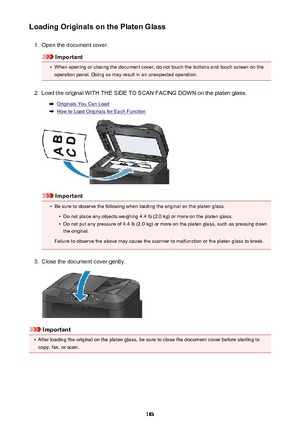Page 183Loading Originals on the Platen Glass1.
Open the document cover.
Important
•
When opening or closing the document cover, do not touch the buttons and touch screen on theoperation panel. Doing so may result in an unexpected operation.
2.
Load the original WITH THE SIDE TO SCAN FACING DOWN on the platen glass.
Originals You Can Load
How to Load Originals for Each Function
Important
•
Be sure to observe the following when loading the original on the platen glass.
•
Do not place any objects weighing 4.4 lb...