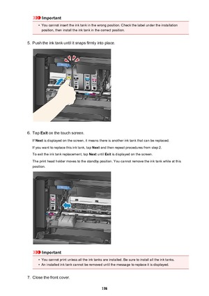 Page 196Important•
You cannot insert the ink tank in the wrong position. Check the label under the installation
position, then install the ink tank in the correct position.
5.
Push the ink tank until it snaps firmly into place.
6.
Tap  Exit on the touch screen.
If  Next  is displayed on the screen, it means there is another ink tank that can be replaced.
If you want to replace this ink tank, tap  Next and then repeat procedures from step 2.
To exit the ink tank replacement, tap  Next until  Exit is displayed on...