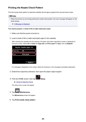 Page 204Printing the Nozzle Check PatternPrint the nozzle check pattern to determine whether the ink ejects properly from the print head nozzle.
Note
•
When the ink has run out during printing the nozzle check pattern, the error message will appear on thetouch screen.
A Message Is Displayed
You need to prepare: a sheet of A4 or Letter-sized plain paper
1.
Make sure that the power is turned on.
2.
Load a sheet of A4 or Letter-sized plain paper in the cassette. After inserting the cassette into the machine, the...