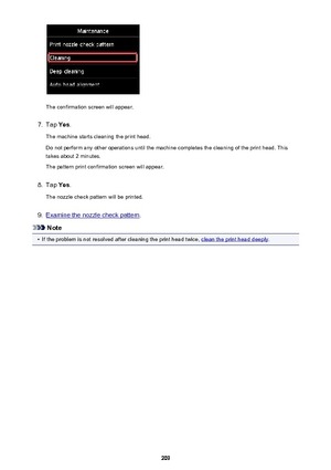 Page 209The confirmation screen will appear.
7.
Tap Yes.
The machine starts cleaning the print head.
Do not perform any other operations until the machine completes the cleaning of the print head. This
takes about 2 minutes.
The pattern print confirmation screen will appear.
8.
Tap  Yes.
The nozzle check pattern will be printed.
9.
Examine the nozzle check pattern .
Note
•
If the problem is not resolved after cleaning the print head twice, clean the print head deeply.
209 