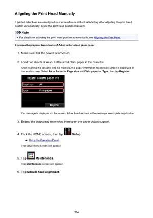 Page 214Aligning the Print Head ManuallyIf printed ruled lines are misaligned or print results are still not satisfactory after adjusting the print head
position automatically, adjust the print head position manually.
Note
•
For details on adjusting the print head position automatically, see Aligning the Print Head .
You need to prepare: two sheets of A4 or Letter-sized plain paper
1.
Make sure that the power is turned on.
2.
Load two sheets of A4 or Letter-sized plain paper in the cassette.
After inserting the...