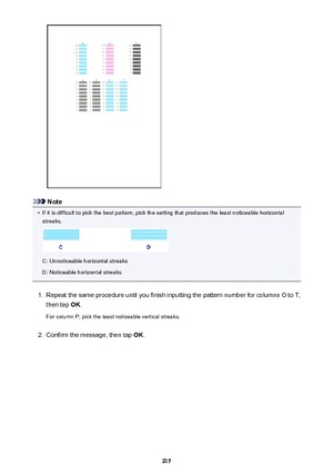 Page 217Note
•
If it is difficult to pick the best pattern, pick the setting that produces the least noticeable horizontalstreaks.
C: Unnoticeable horizontal streaks
D: Noticeable horizontal streaks
1.
Repeat the same procedure until you finish inputting the pattern number for columns O to T,
then tap  OK.
For column P, pick the least noticeable vertical streaks.
2.
Confirm the message, then tap  OK.
217 