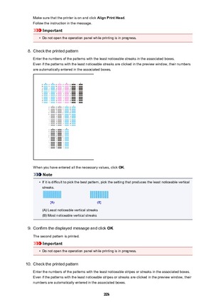 Page 223Make sure that the printer is on and click Align Print Head.
Follow the instruction in the message.
Important
•
Do not open the operation panel while printing is in progress.
8.
Check the printed pattern
Enter the numbers of the patterns with the least noticeable streaks in the associated boxes. Even if the patterns with the least noticeable streaks are clicked in the preview window, their numbers
are automatically entered in the associated boxes.
When you have entered all the necessary values, click...