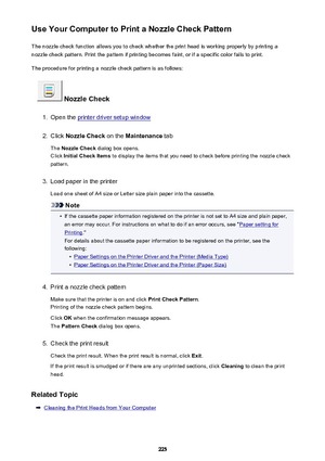 Page 225Use Your Computer to Print a Nozzle Check PatternThe nozzle check function allows you to check whether the print head is working properly by printing a
nozzle check pattern. Print the pattern if printing becomes faint, or if a specific color fails to print.
The procedure for printing a nozzle check pattern is as follows:
 Nozzle Check
1.
Open the printer driver setup window
2.
Click  Nozzle Check  on the Maintenance  tab
The  Nozzle Check  dialog box opens.
Click  Initial Check Items  to display the...