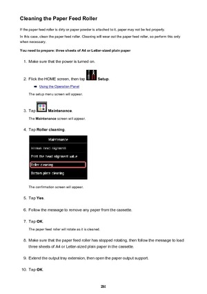 Page 231Cleaning the Paper Feed RollerIf the paper feed roller is dirty or paper powder is attached to it, paper may not be fed properly.
In this case, clean the paper feed roller. Cleaning will wear out the paper feed roller, so perform this only
when necessary.
You need to prepare: three sheets of A4 or Letter-sized plain paper1.
Make sure that the power is turned on.
2.
Flick the HOME screen, then tap   Setup .
Using the Operation Panel
The setup menu screen will appear.
3.
Tap   Maintenance .
The...