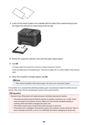 Page 2349.
Load only this sheet of paper in the cassette with the ridges of the creases facing up and
the edge of the half with no crease facing to the far side.
10.
Extend the output tray extension, then open the paper output support.
11.
Tap  OK.
The paper cleans the inside of the machine as it feeds through the machine. Check the folded parts of the ejected paper. If they are smudged with ink, perform Bottom Plate Cleaning
again.
12.
When the completion message appears, tap  OK.
Note
•
When performing Bottom...