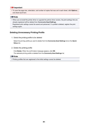 Page 241Important•
To save the page size, orientation, and number of copies that was set in each sheet, click Options...,
and check each item.
Note
•
When you re-install the printer driver or upgrade the printer driver version, the print settings that are already registered will be deleted from  Commonly Used Settings.
Registered print settings cannot be saved and preserved. If a profile is deleted, register the print settings again.
Deleting Unnecessary Printing Profile
1.
Select the printing profile to be...