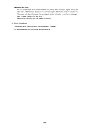 Page 245Ink Drying Wait TimeYou can set the length of the printer rest time until printing of the next page begins. Moving the
slider to the right increases the pause time, and moving the slider to the left decreases the time. If the paper gets stained because the next page is ejected before the ink on the printed page
dries, increase the ink drying wait time. Reducing the ink drying wait time speeds up printing.4.
Apply the settings
Click  OK and when the confirmation message appears, click  OK.
The printer...
