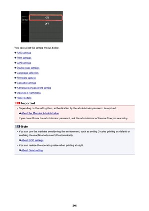 Page 248You can select the setting menus below.
FAX settings
Print settings
LAN settings
Device user settings
Language selection
Firmware update
Cassette settings
Administrator password setting
Operation restrictions
Reset setting
Important
•
Depending on the setting item, authentication by the administrator password is required.
About the Machine Administration
If you do not know the administrator password, ask the administrator of the machine you are using.
Note
•
You can use the machine considering the...