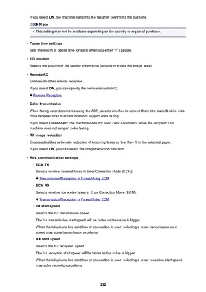 Page 250If you select ON, the machine transmits the fax after confirming the dial tone.
Note
•
This setting may not be available depending on the country or region of purchase.
•
Pause time settings
Sets the length of pause time for each when you enter "P" (pause).
•
TTI position
Selects the position of the sender information (outside or inside the image area).
•
Remote RX
Enables/disables remote reception.
If you select  ON, you can specify the remote reception ID.
Remote Reception
•
Color transmission...