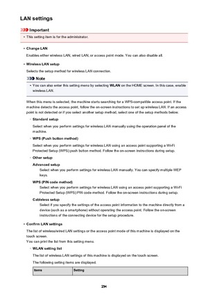 Page 254LAN settings
Important
•
This setting item is for the administrator.
•
Change LAN
Enables either wireless LAN, wired LAN, or access point mode. You can also disable all.
•
Wireless LAN setup
Selects the setup method for wireless LAN connection.
Note
•
You can also enter this setting menu by selecting  WLAN on the HOME screen. In this case, enable
wireless LAN.
When this menu is selected, the machine starts searching for a WPS-compatible access point. If the
machine detects the access point, follow the...