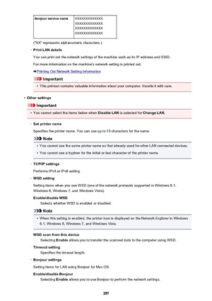 Page 257Bonjour service nameXXXXXXXXXXXXX
XXXXXXXXXXXXX
XXXXXXXXXXXXX
XXXXXXXXXXXXX
("XX" represents alphanumeric characters.)
◦
Print LAN details
You can print out the network settings of the machine such as its IP address and SSID.
For more information on the machine's network setting is printed out:
Printing Out Network Setting Information
Important
•
This printout contains valuable information about your computer. Handle it with care.
•
Other settings
Important
•
You cannot select the items below...