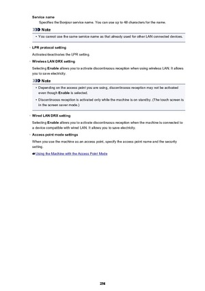 Page 258Service nameSpecifies the Bonjour service name. You can use up to 48 characters for the name.
Note
•
You cannot use the same service name as that already used for other LAN connected devices.
◦
LPR protocol setting
Activates/deactivates the LPR setting.
◦
Wireless LAN DRX setting
Selecting  Enable allows you to activate discontinuous reception when using wireless LAN. It allows
you to save electricity.
Note
•
Depending on the access point you are using, discontinuous reception may not be activated even...