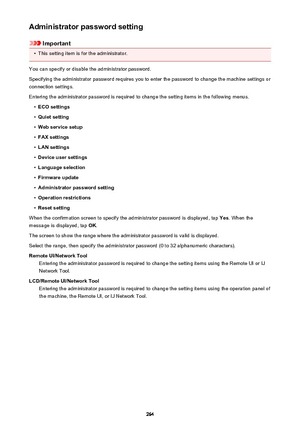 Page 264Administrator password setting
Important
•
This setting item is for the administrator.
You can specify or disable the administrator password.
Specifying the administrator password requires you to enter the password to change the machine settings or connection settings.
Entering the administrator password is required to change the setting items in the following menus.
•
ECO settings
•
Quiet setting
•
Web service setup
•
FAX settings
•
LAN settings
•
Device user settings
•
Language selection
•
Firmware...