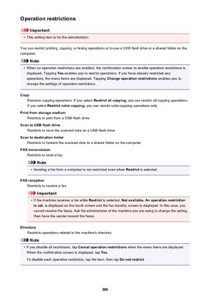 Page 265Operation restrictions
Important
•
This setting item is for the administrator.
You can restrict printing, copying, or faxing operations or to use a USB flash drive or a shared folder on the
computer.
Note
•
When no operation restrictions are enabled, the confirmation screen to enable operation restrictions is displayed. Tapping  Yes enables you to restrict operations. If you have already restricted any
operations, the menu items are displayed. Tapping  Change operation restrictions enables you to
change...