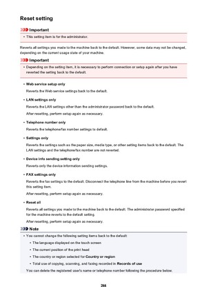 Page 266Reset setting
Important
•
This setting item is for the administrator.
Reverts all settings you made to the machine back to the default. However, some data may not be changed, depending on the current usage state of your machine.
Important
•
Depending on the setting item, it is necessary to perform connection or setup again after you have
reverted the setting back to the default.
•
Web service setup only
Reverts the Web service settings back to the default.
•
LAN settings only
Reverts the LAN settings...