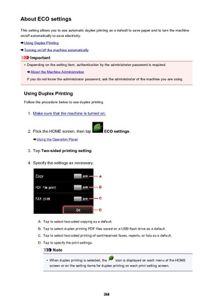 Page 268About ECO settingsThis setting allows you to use automatic duplex printing as a default to save paper and to turn the machine
on/off automatically to save electricity.
Using Duplex Printing
Turning on/off the machine automatically
Important
•
Depending on the setting item, authentication by the administrator password is required.
About the Machine Administration
If you do not know the administrator password, ask the administrator of the machine you are using.
Using Duplex Printing
Follow the procedure...