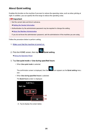 Page 271About Quiet settingEnables this function on the machine if you want to reduce the operating noise, such as when printing at
night. In addition, you can specify the time range to reduce the operating noise.
Important
•
Set the current date and time in advance.
Setting the Sender Information
•
Authentication by the administrator password may be required to change the setting.
About the Machine Administration
If you do not know the administrator password, ask the administrator of the machine you are using....