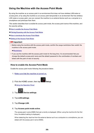 Page 273Using the Machine with the Access Point ModeBy using the machine as an access point in an environment that does not have wireless LAN router or
access point, or by using the machine as an access point temporarily in an environment that has wireless
LAN router or access point, you can connect the machine to an external device such as a computer or a
smartphone and print/scan from them.
This section describes how to enable the access point mode, the access point name of the machine, and the security...