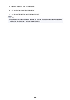 Page 27613.Enter the password (8 to 10 characters).14.
Tap OK to finish entering the password.
15.
Tap  OK to finish specifying the password setting.
Note
•
If you change the access point mode setting of the machine, also change the access point setting of
the external device such as a computer or a smartphone.
276 