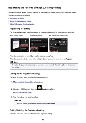 Page 277Registering the Favorite Settings (Custom profiles)You can register the favorite copying, scanning, or faxing settings and call them up from the HOME screen.
You can register up to 20 settings.
Registering the Setting
Calling Up the Registered Setting
Editing/Deleting the Registered setting
Registering the Setting
Tap  Save profile  on each standby screen or on the screen displayed after the settings are specified.
Copy standby screenScan standby screenFax transmission standby screen
When the...