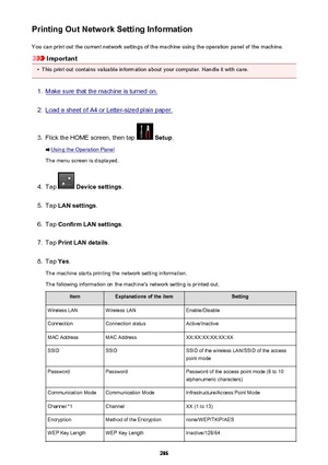 Page 286Printing Out Network Setting InformationYou can print out the current network settings of the machine using the operation panel of the machine.
Important
•
This print out contains valuable information about your computer. Handle it with care.
1.
Make sure that the machine is turned on.
2.
Load a sheet of A4 or Letter-sized plain paper.
3.
Flick the HOME screen, then tap   Setup .
Using the Operation Panel
The menu screen is displayed.
4.
Tap   Device settings .
5.
Tap LAN settings .
6.
Tap Confirm LAN...