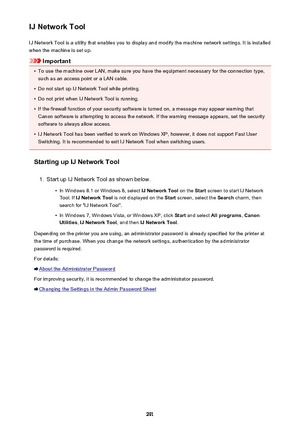 Page 291IJ Network ToolIJ Network Tool is a utility that enables you to display and modify the machine network settings. It is installed
when the machine is set up.
Important
•
To use the machine over LAN, make sure you have the equipment necessary for the connection type, such as an access point or a LAN cable.
•
Do not start up IJ Network Tool while printing.
•
Do not print when IJ Network Tool is running.
•
If the firewall function of your security software is turned on, a message may appear warning thatCanon...