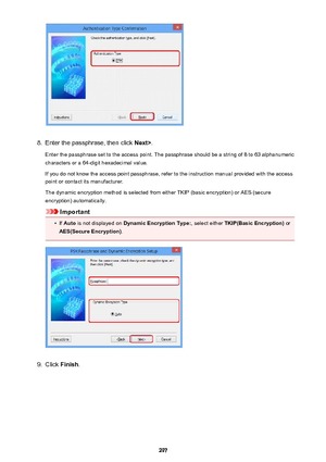 Page 2978.
Enter the passphrase, then click Next>.
Enter the passphrase set to the access point. The passphrase should be a string of 8 to 63 alphanumeric
characters or a 64-digit hexadecimal value.
If you do not know the access point passphrase, refer to the instruction manual provided with the access point or contact its manufacturer.
The dynamic encryption method is selected from either TKIP (basic encryption) or AES (secure
encryption) automatically.
Important
•
If  Auto  is not displayed on  Dynamic...