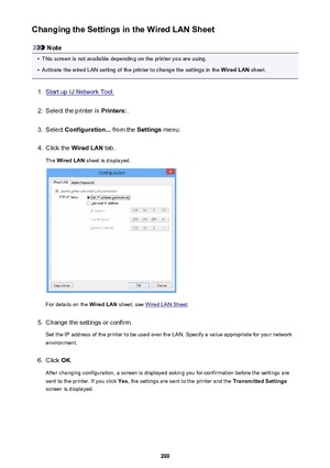 Page 299Changing the Settings in the Wired LAN Sheet
Note
•
This screen is not available depending on the printer you are using.
•
Activate the wired LAN setting of the printer to change the settings in the Wired LAN sheet.
1.
Start up IJ Network Tool.
2.
Select the printer in  Printers:.
3.
Select Configuration...  from the Settings menu.
4.
Click the  Wired LAN  tab.
The  Wired LAN  sheet is displayed.
For details on the  Wired LAN sheet, see Wired LAN Sheet .
5.
Change the settings or confirm.
Set the IP...