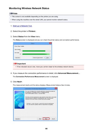 Page 301Monitoring Wireless Network Status
Note
•
This screen is not available depending on the printer you are using.
•
When using the machine over the wired LAN, you cannot monitor network status.
1.
Start up IJ Network Tool.
2.
Select the printer in Printers:.
3.
Select Status from the  View menu.
The  Status  screen is displayed and you can check the printer status and connection performance.
Important
•
If the indicated value is low, move your printer closer to the wireless network device.
4.
If you measure...