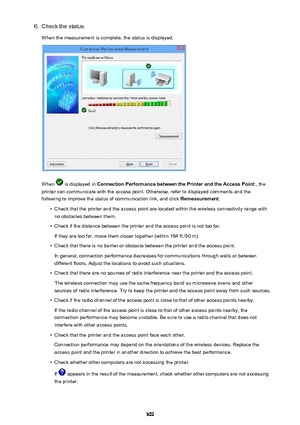 Page 3026.Check the status.
When the measurement is complete, the status is displayed.
When  is displayed in  Connection Performance between the Printer and the Access Point: , the
printer can communicate with the access point. Otherwise, refer to displayed comments and the following to improve the status of communication link, and click  Remeasurement.
•
Check that the printer and the access point are located within the wireless connectivity range with
no obstacles between them.
•
Check if the distance between...