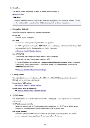 Page 3133.Search...
The  Search  screen is displayed to select an access point to connect to.
Search Screen
Note
•
When IJ Network Tool runs over a LAN, the button is grayed out and cannot be selected. Connect
the printer and the computer with a USB cable temporarily to change the settings.
4.
Encryption Method:
Select the encryption method used over the wireless LAN.
Do not use Select to disable encryption.
Use WEP Transmission is encrypted using a WEP key you specified.
If a WEP key has not been set, the  WEP...