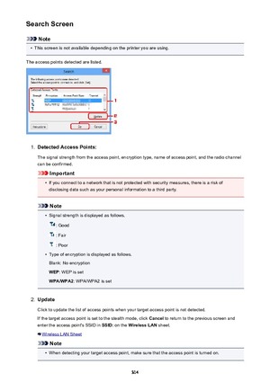 Page 314Search Screen
Note
•
This screen is not available depending on the printer you are using.
The access points detected are listed.
1.
Detected Access Points: The signal strength from the access point, encryption type, name of access point, and the radio channelcan be confirmed.
Important
•
If you connect to a network that is not protected with security measures, there is a risk ofdisclosing data such as your personal information to a third party.
Note
•
Signal strength is displayed as follows.
: Good
:...